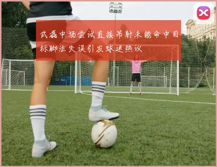 武磊中场尝试直接吊射未能命中目标脚法失误引发球迷热议