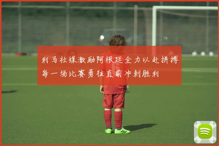 利马社媒激励阿根廷全力以赴拼搏每一场比赛勇往直前冲刺胜利