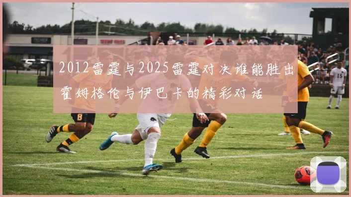 2012雷霆与2025雷霆对决谁能胜出霍姆格伦与伊巴卡的精彩对话