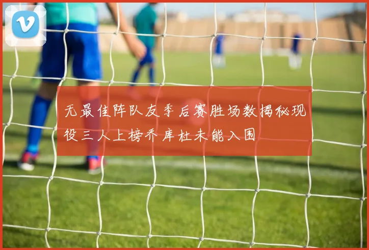 无最佳阵队友季后赛胜场数揭秘现役三人上榜乔库杜未能入围