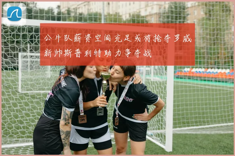公牛队薪资空间充足或将抢夺罗威新帅斯普利特助力争夺战