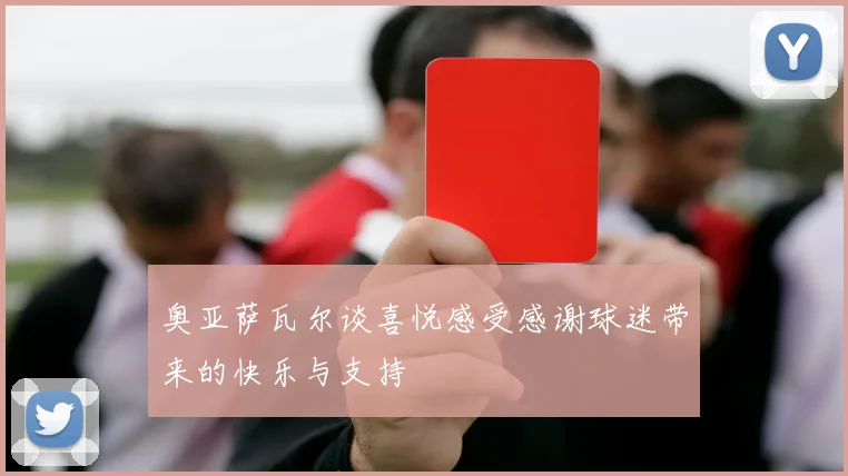 奥亚萨瓦尔谈喜悦感受感谢球迷带来的快乐与支持