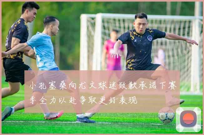 小孔塞桑向尤文球迷致歉承诺下赛季全力以赴争取更好表现