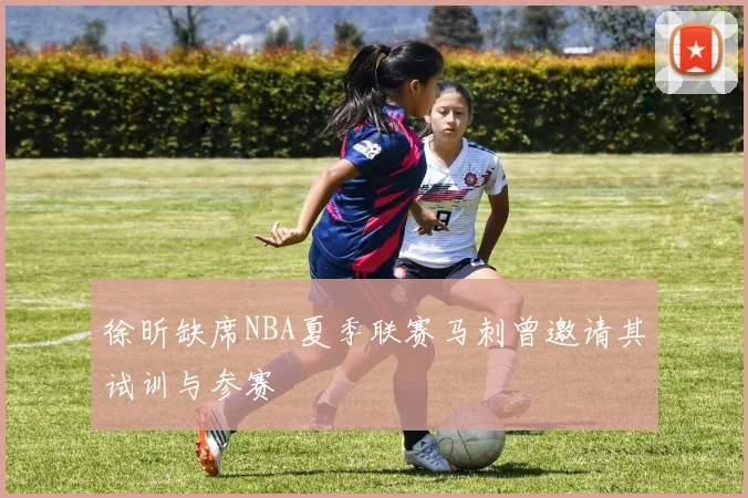 徐昕缺席NBA夏季联赛马刺曾邀请其试训与参赛