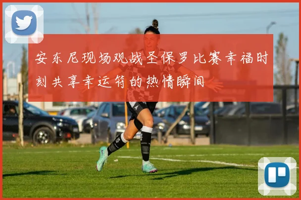 安东尼现场观战圣保罗比赛幸福时刻共享幸运符的热情瞬间