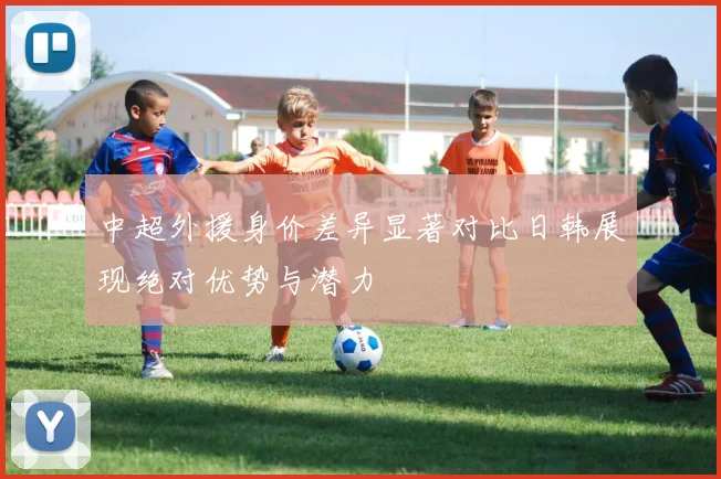 中超外援身价差异显著对比日韩展现绝对优势与潜力