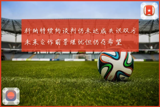 科纳特续约谈判仍未达成共识双方未来合作前景堪忧但仍存希望